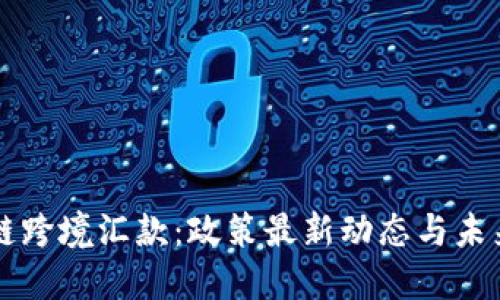 区块链跨境汇款：政策最新动态与未来挑战