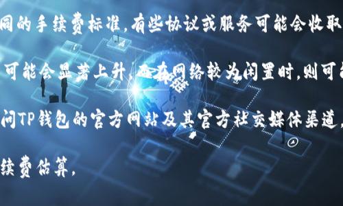 目前，TP钱包（TokenPocket）的手续费可能会因交易类型、区块链网络、交易金额等因素而有所不同。以下是关于TP钱包手续费的一些一般性信息：

1. **区块链网络：** TP钱包支持多个区块链，包括以太坊（Ethereum）、波场（TRON）、EOS等。不同区块链的手续费不一，具体费用取决于当时网络的繁忙程度。例如，以太坊的交易手续费通常比波场高。

2. **交易类型：** 各种交易类型（如转账、换币、Token合约交互等）可能有不同的手续费标准。有些协议或服务可能会收取额外的费用。

3. **动态费用：** 手续费通常与网络负载有关。比如在某些高峰时段，手续费可能会显著上升，而在网络较为闲置时，则可能降低。

为了获取TP钱包的具体手续费信息，建议您直接在钱包内查看相关费用，或访问TP钱包的官方网站及其官方社交媒体渠道。这样可以获取到最新、最准确的信息。

如果您有特定的交易或使用场景，可以提供更多细节，以便获取更加具体的手续费估算。